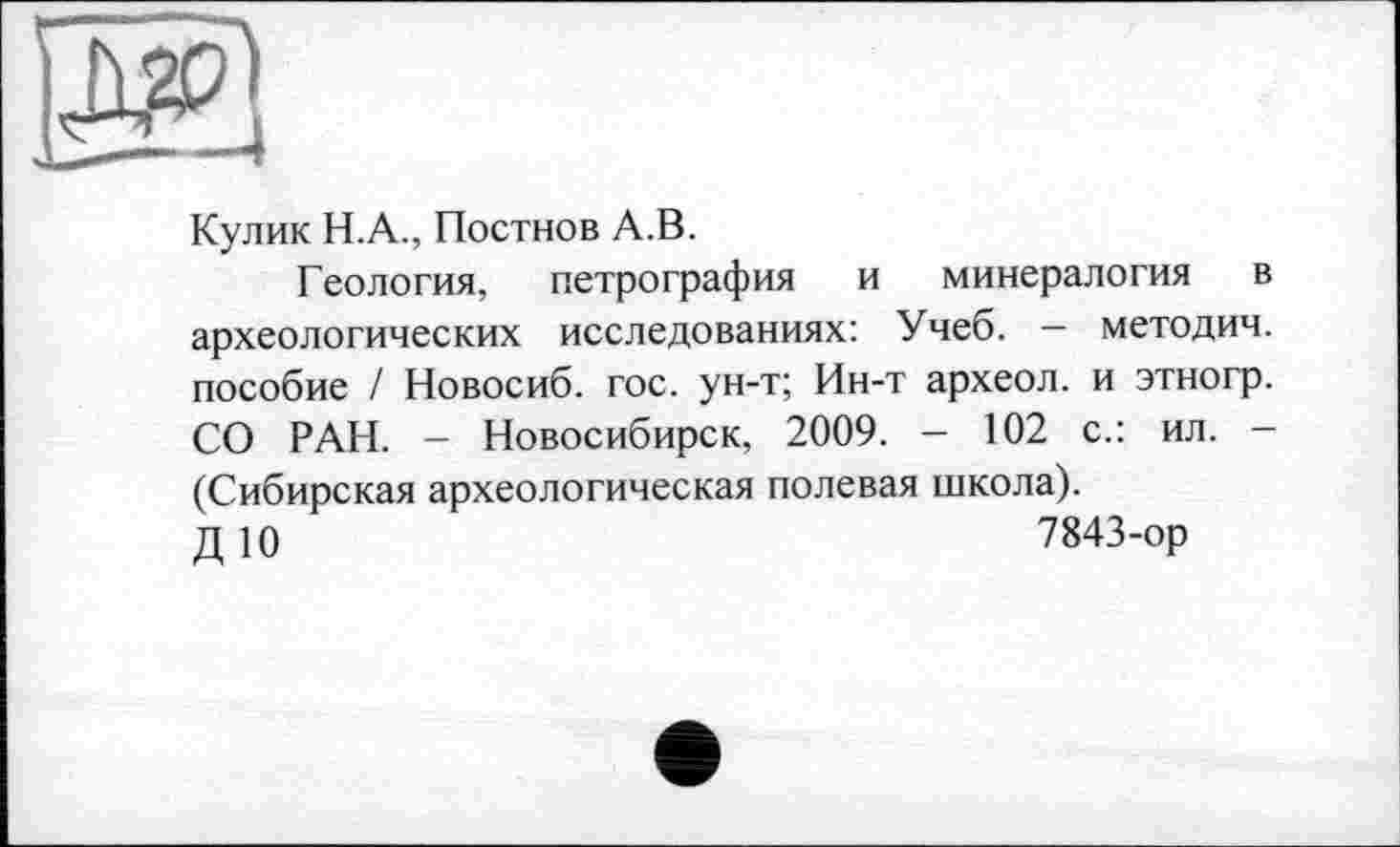 ﻿Кулик Н.А., Постнов А.В.
Геология, петрография и минералогия в археологических исследованиях: Учеб. - методич. пособие / Новосиб. гос. ун-т; Ин-т археол. и этногр. СО РАН. - Новосибирск, 2009. - 102 с.: ил. -(Сибирская археологическая полевая школа).
Д 10	7843-ор